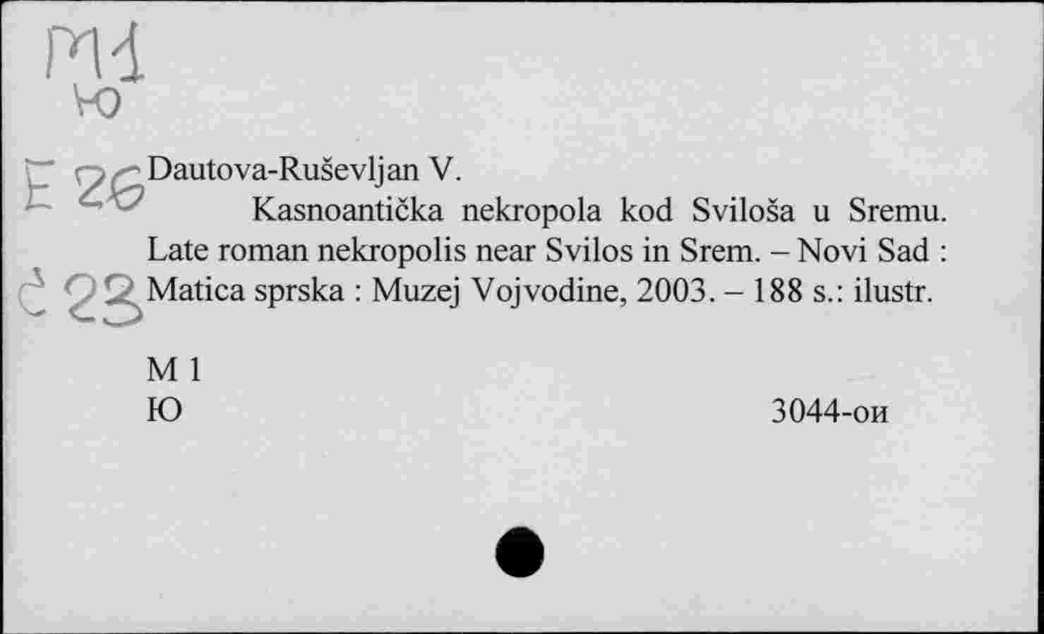 ﻿Dautova-Ruševljan V.
Kasnoantička nekropola kod Sviloša u Sremu. Late roman nekropolis near Svilos in Srem. - Novi Sad : Matica sprska : Muzej Vojvodine, 2003. - 188 s.: ilustr.
M 1
Ю	3044-ои